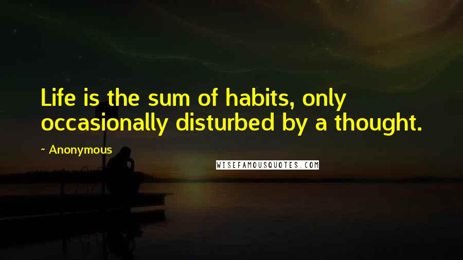 Anonymous Quotes: Life is the sum of habits, only occasionally disturbed by a thought.