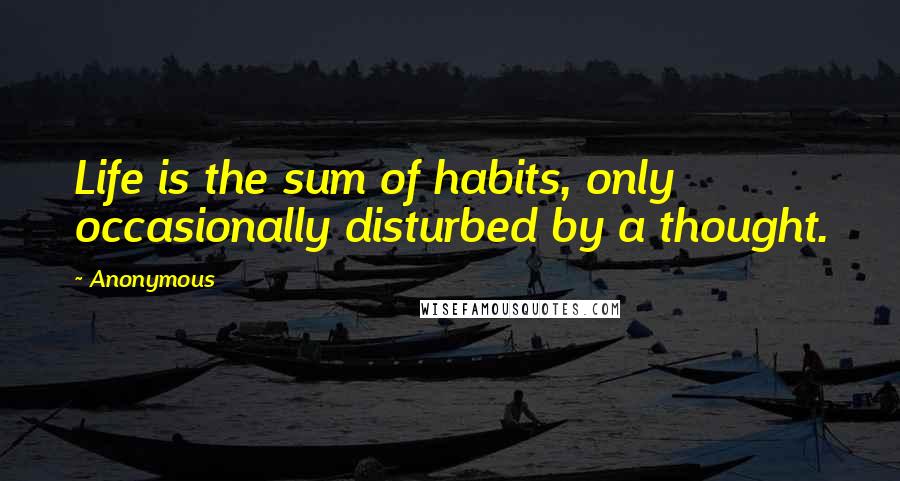 Anonymous Quotes: Life is the sum of habits, only occasionally disturbed by a thought.