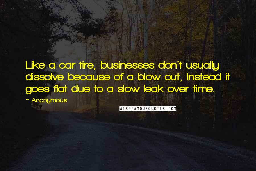 Anonymous Quotes: Like a car tire, businesses don't usually dissolve because of a blow out, Instead it goes flat due to a slow leak over time.