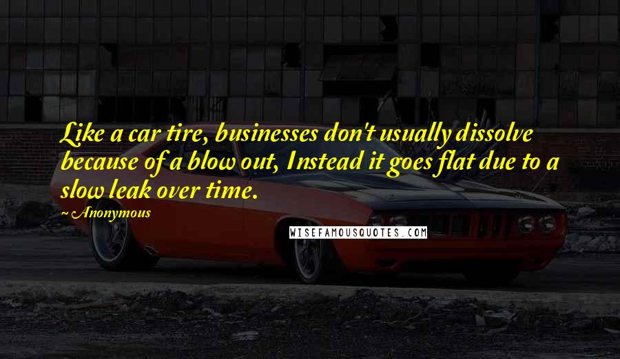 Anonymous Quotes: Like a car tire, businesses don't usually dissolve because of a blow out, Instead it goes flat due to a slow leak over time.