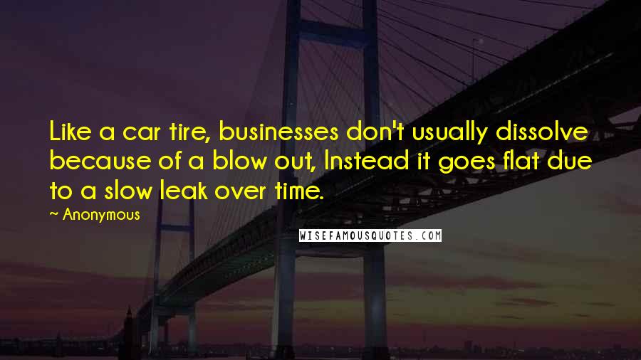 Anonymous Quotes: Like a car tire, businesses don't usually dissolve because of a blow out, Instead it goes flat due to a slow leak over time.