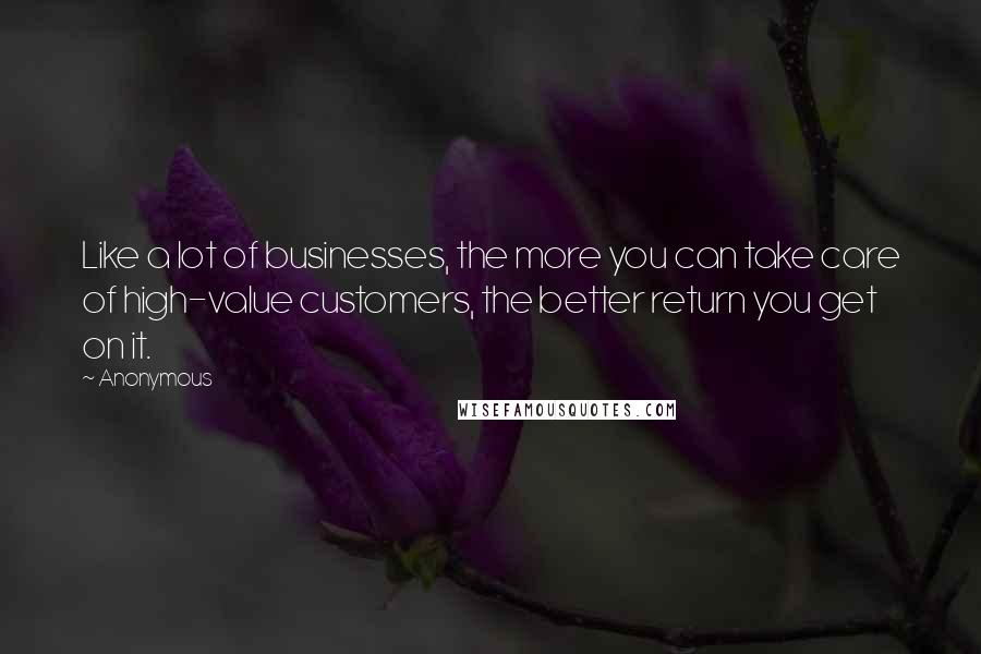 Anonymous Quotes: Like a lot of businesses, the more you can take care of high-value customers, the better return you get on it.