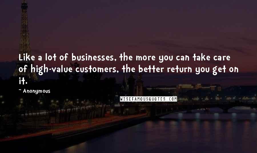 Anonymous Quotes: Like a lot of businesses, the more you can take care of high-value customers, the better return you get on it.
