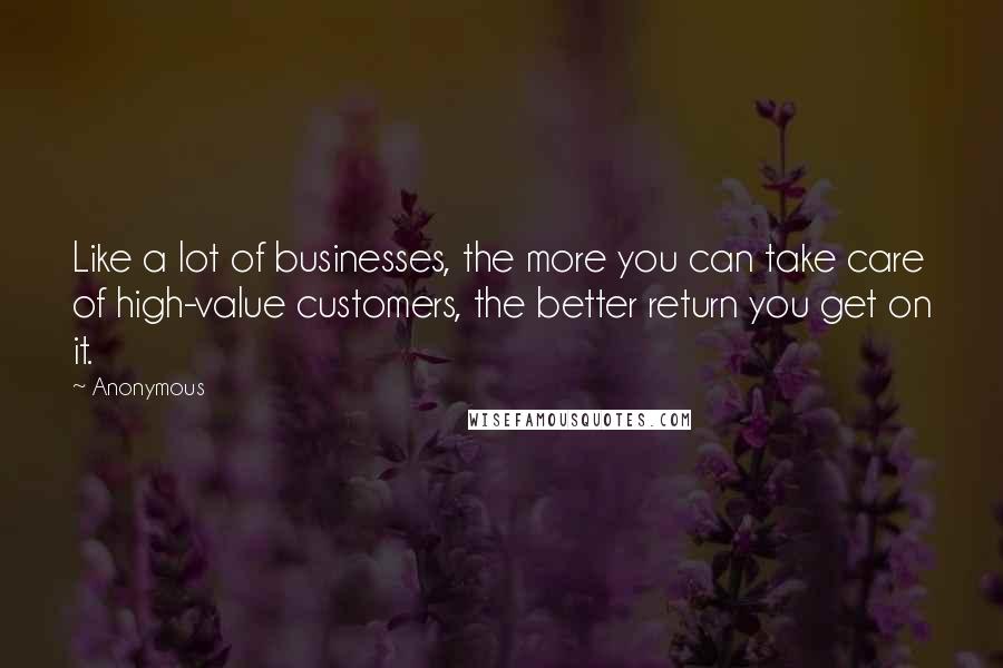 Anonymous Quotes: Like a lot of businesses, the more you can take care of high-value customers, the better return you get on it.