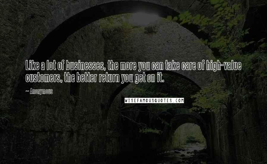 Anonymous Quotes: Like a lot of businesses, the more you can take care of high-value customers, the better return you get on it.