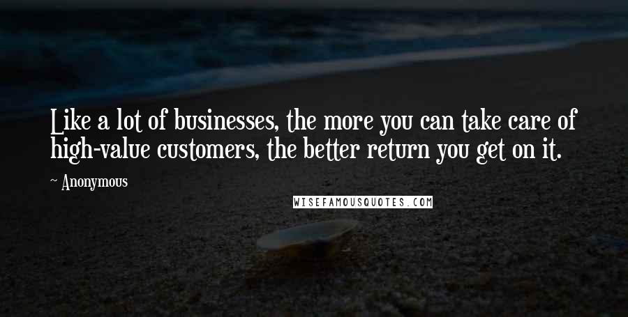 Anonymous Quotes: Like a lot of businesses, the more you can take care of high-value customers, the better return you get on it.