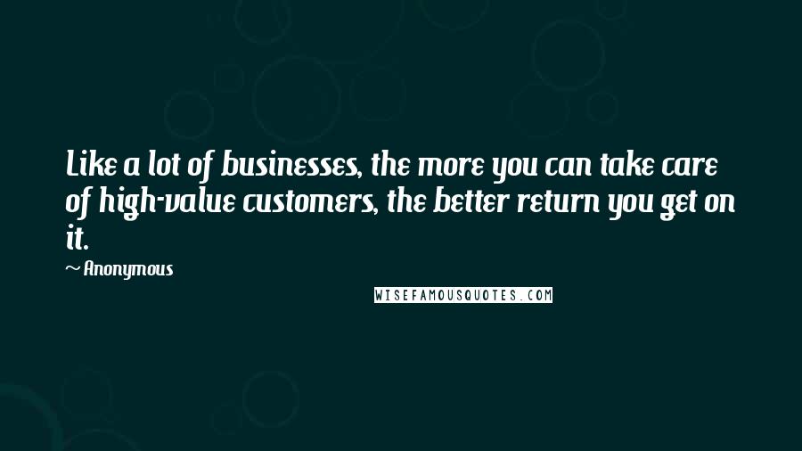 Anonymous Quotes: Like a lot of businesses, the more you can take care of high-value customers, the better return you get on it.