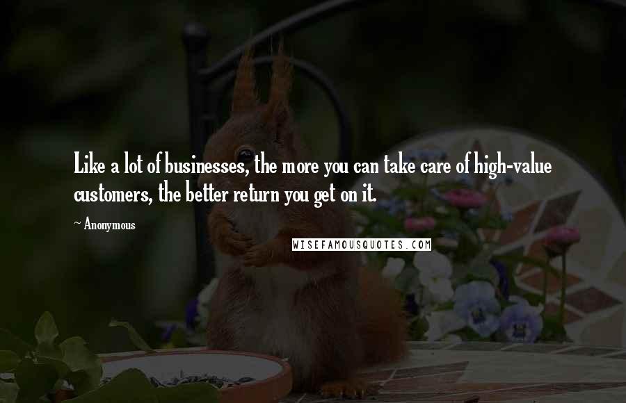 Anonymous Quotes: Like a lot of businesses, the more you can take care of high-value customers, the better return you get on it.