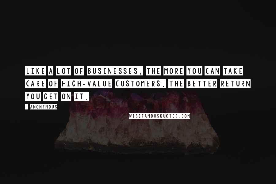 Anonymous Quotes: Like a lot of businesses, the more you can take care of high-value customers, the better return you get on it.