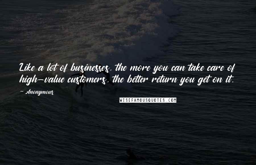 Anonymous Quotes: Like a lot of businesses, the more you can take care of high-value customers, the better return you get on it.