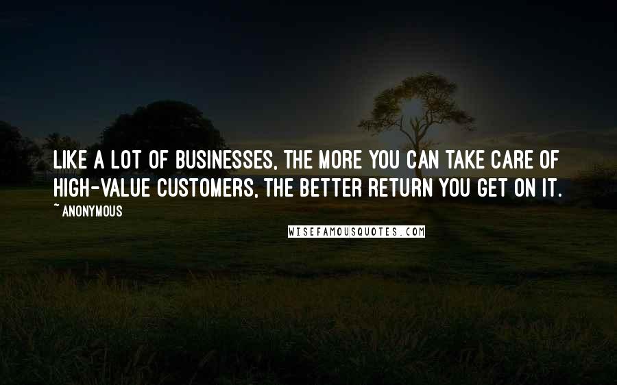 Anonymous Quotes: Like a lot of businesses, the more you can take care of high-value customers, the better return you get on it.