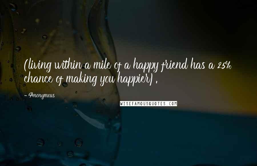 Anonymous Quotes: (living within a mile of a happy friend has a 25% chance of making you happier).