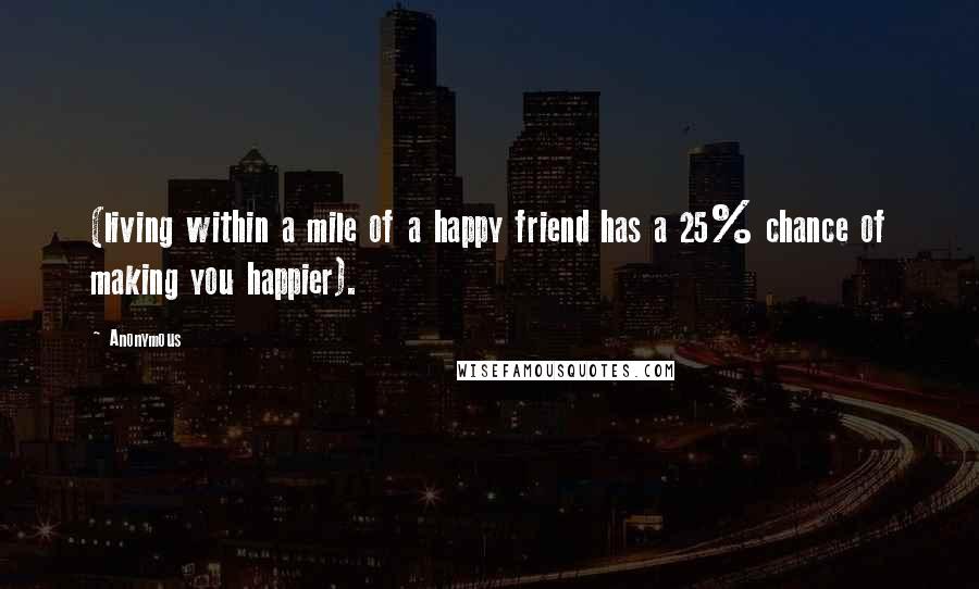 Anonymous Quotes: (living within a mile of a happy friend has a 25% chance of making you happier).