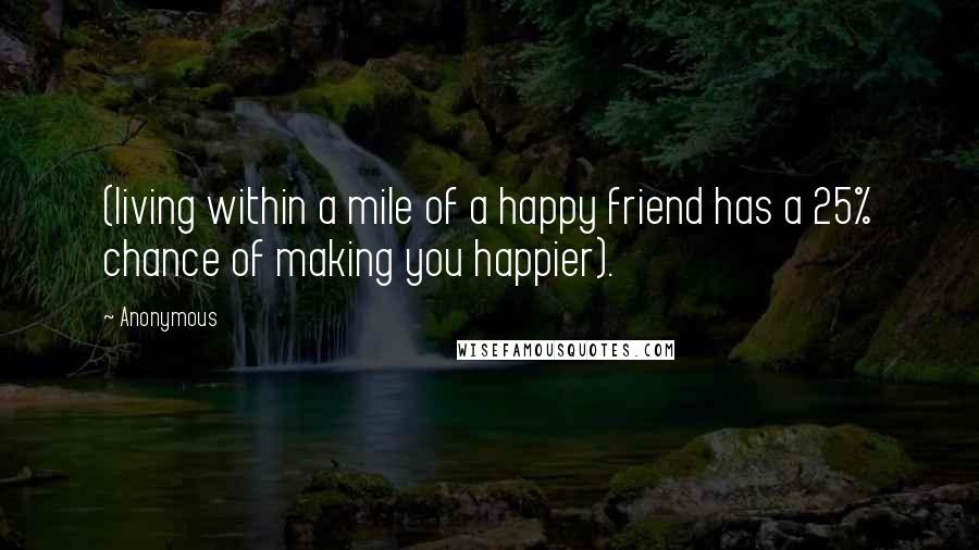 Anonymous Quotes: (living within a mile of a happy friend has a 25% chance of making you happier).