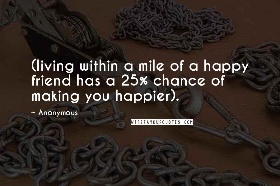 Anonymous Quotes: (living within a mile of a happy friend has a 25% chance of making you happier).