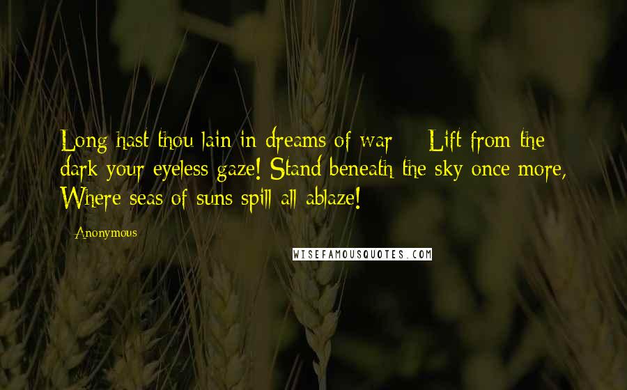 Anonymous Quotes: Long hast thou lain in dreams of war - Lift from the dark your eyeless gaze! Stand beneath the sky once more, Where seas of suns spill all ablaze!