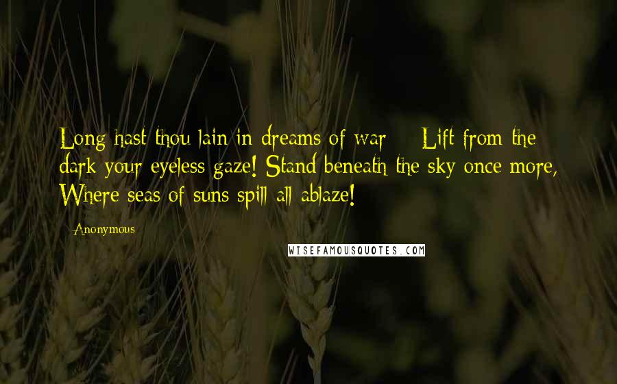 Anonymous Quotes: Long hast thou lain in dreams of war -  Lift from the dark your eyeless gaze! Stand beneath the sky once more, Where seas of suns spill all ablaze!