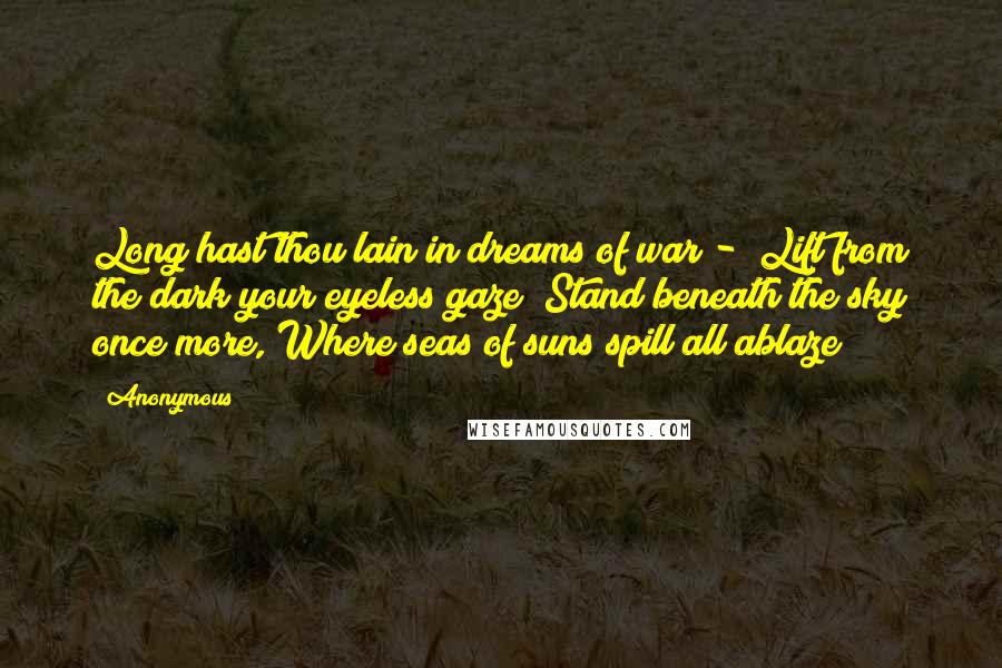 Anonymous Quotes: Long hast thou lain in dreams of war - Lift from the dark your eyeless gaze! Stand beneath the sky once more, Where seas of suns spill all ablaze!