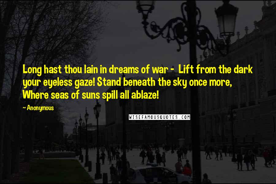 Anonymous Quotes: Long hast thou lain in dreams of war - Lift from the dark your eyeless gaze! Stand beneath the sky once more, Where seas of suns spill all ablaze!