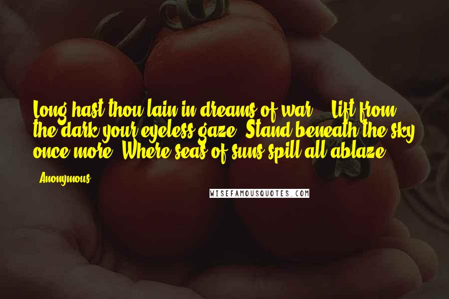 Anonymous Quotes: Long hast thou lain in dreams of war - Lift from the dark your eyeless gaze! Stand beneath the sky once more, Where seas of suns spill all ablaze!