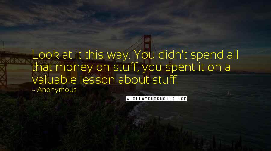 Anonymous Quotes: Look at it this way. You didn't spend all that money on stuff, you spent it on a valuable lesson about stuff.