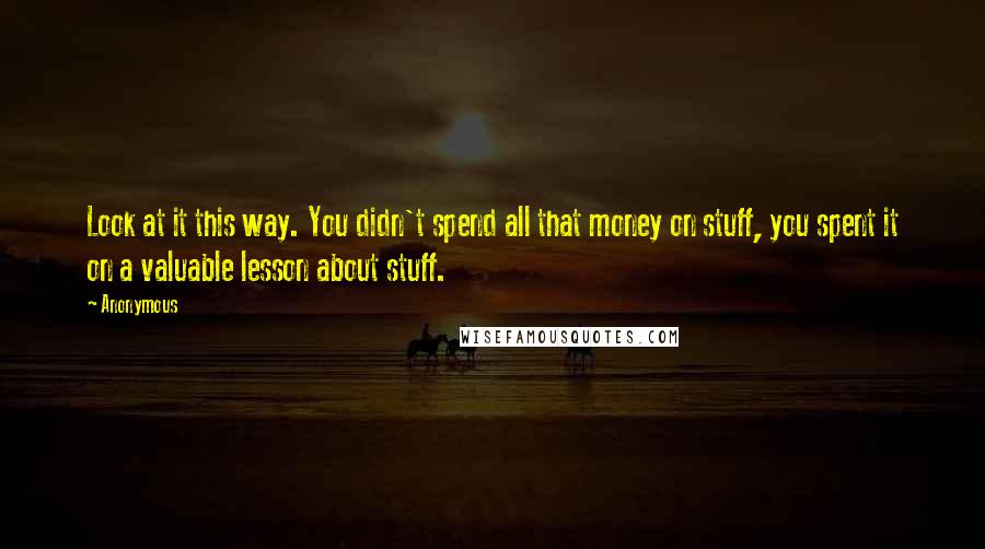 Anonymous Quotes: Look at it this way. You didn't spend all that money on stuff, you spent it on a valuable lesson about stuff.