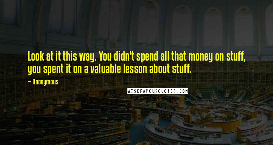 Anonymous Quotes: Look at it this way. You didn't spend all that money on stuff, you spent it on a valuable lesson about stuff.