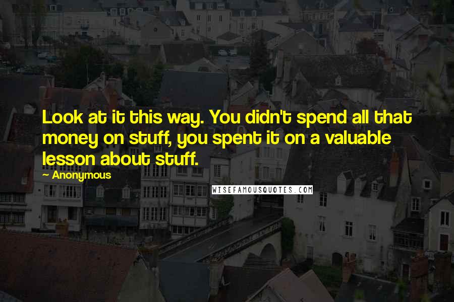 Anonymous Quotes: Look at it this way. You didn't spend all that money on stuff, you spent it on a valuable lesson about stuff.