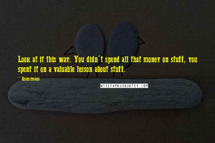 Anonymous Quotes: Look at it this way. You didn't spend all that money on stuff, you spent it on a valuable lesson about stuff.