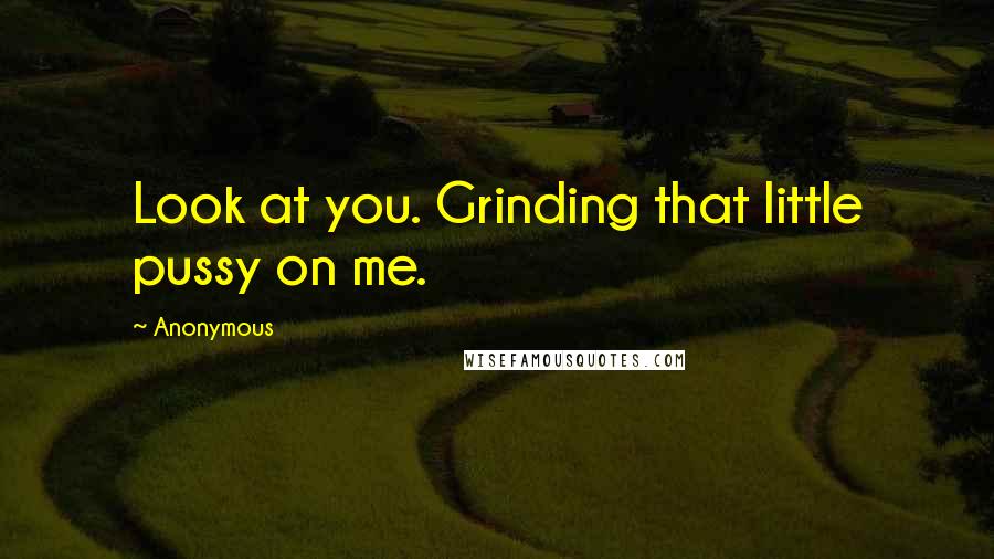 Anonymous Quotes: Look at you. Grinding that little pussy on me.
