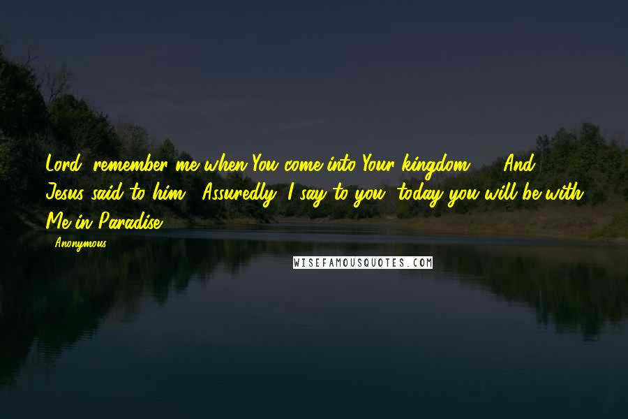 Anonymous Quotes: Lord, remember me when You come into Your kingdom." 43And Jesus said to him, "Assuredly, I say to you, today you will be with Me in Paradise.