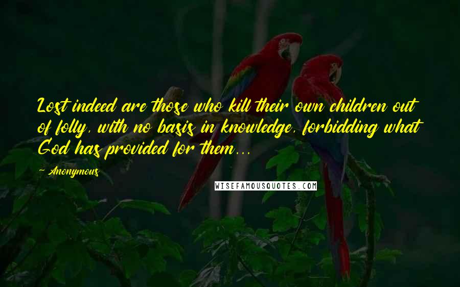 Anonymous Quotes: Lost indeed are those who kill their own children out of folly, with no basis in knowledge, forbidding what God has provided for them...