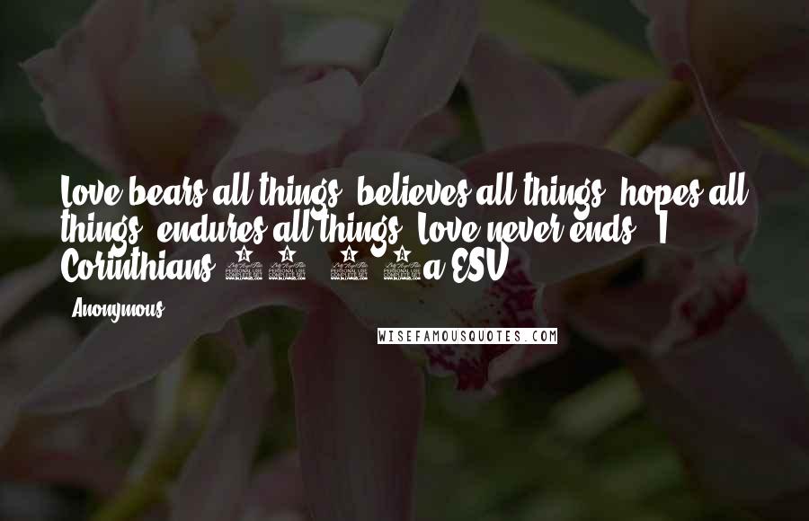 Anonymous Quotes: Love bears all things, believes all things, hopes all things, endures all things. Love never ends. (I Corinthians 13: 7-8a ESV)