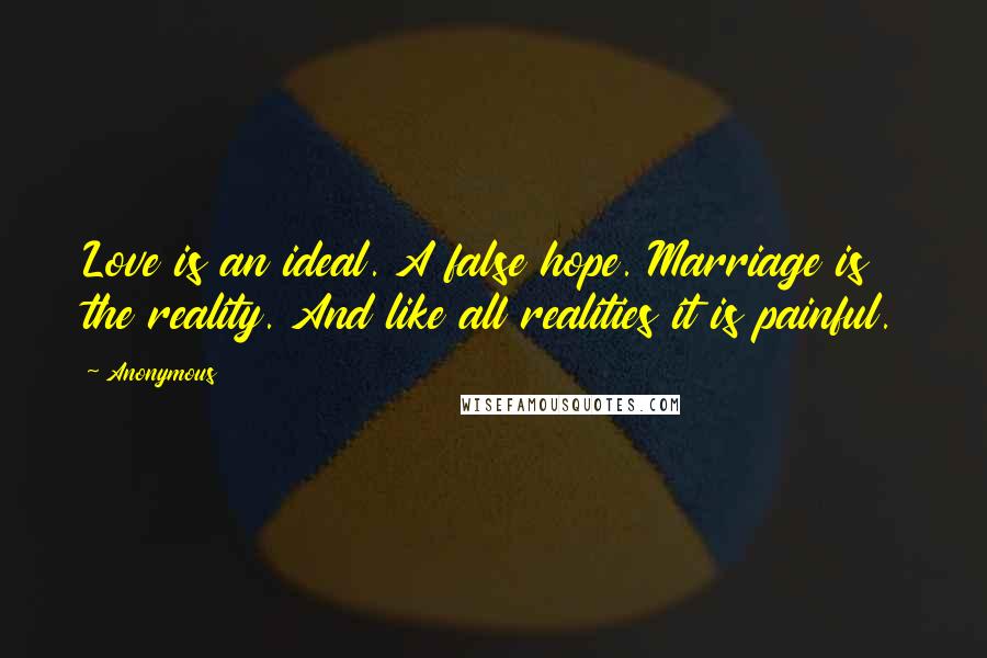 Anonymous Quotes: Love is an ideal. A false hope. Marriage is the reality. And like all realities it is painful.