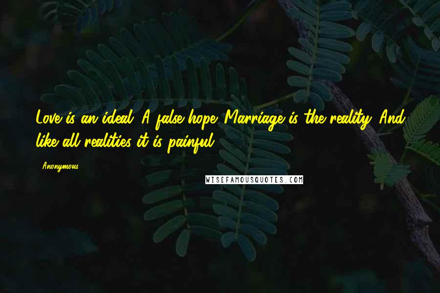 Anonymous Quotes: Love is an ideal. A false hope. Marriage is the reality. And like all realities it is painful.