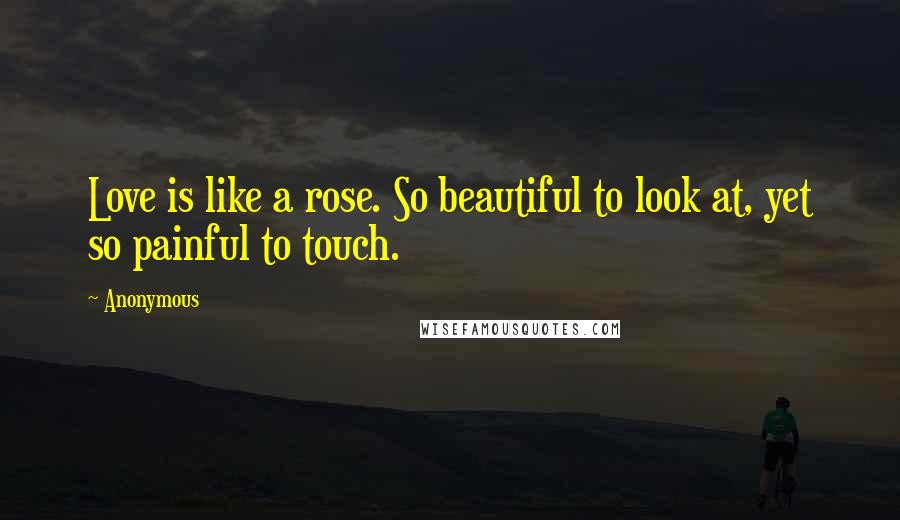 Anonymous Quotes: Love is like a rose. So beautiful to look at, yet so painful to touch.