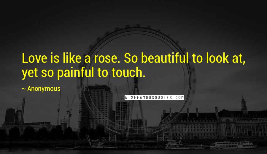 Anonymous Quotes: Love is like a rose. So beautiful to look at, yet so painful to touch.