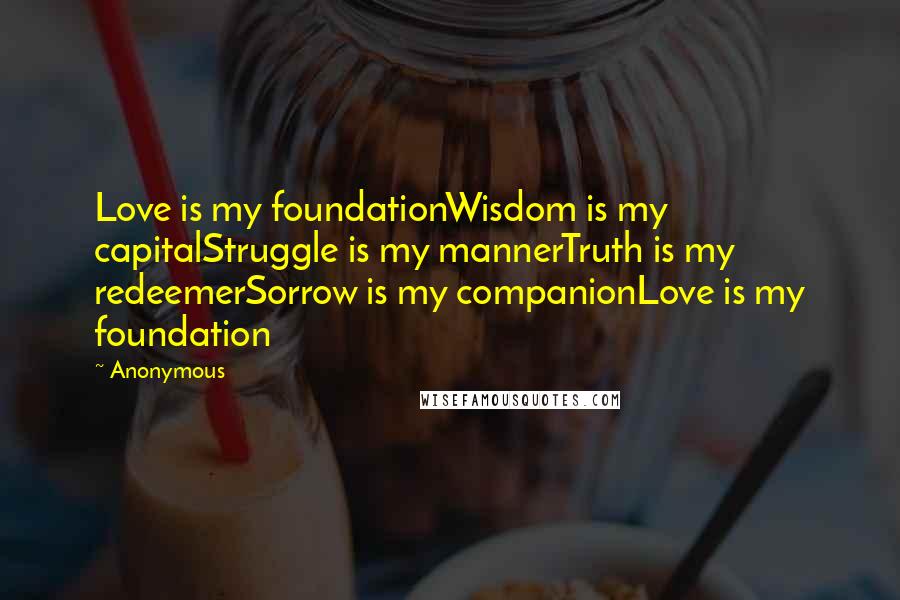 Anonymous Quotes: Love is my foundationWisdom is my capitalStruggle is my mannerTruth is my redeemerSorrow is my companionLove is my foundation