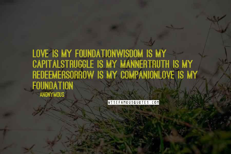 Anonymous Quotes: Love is my foundationWisdom is my capitalStruggle is my mannerTruth is my redeemerSorrow is my companionLove is my foundation