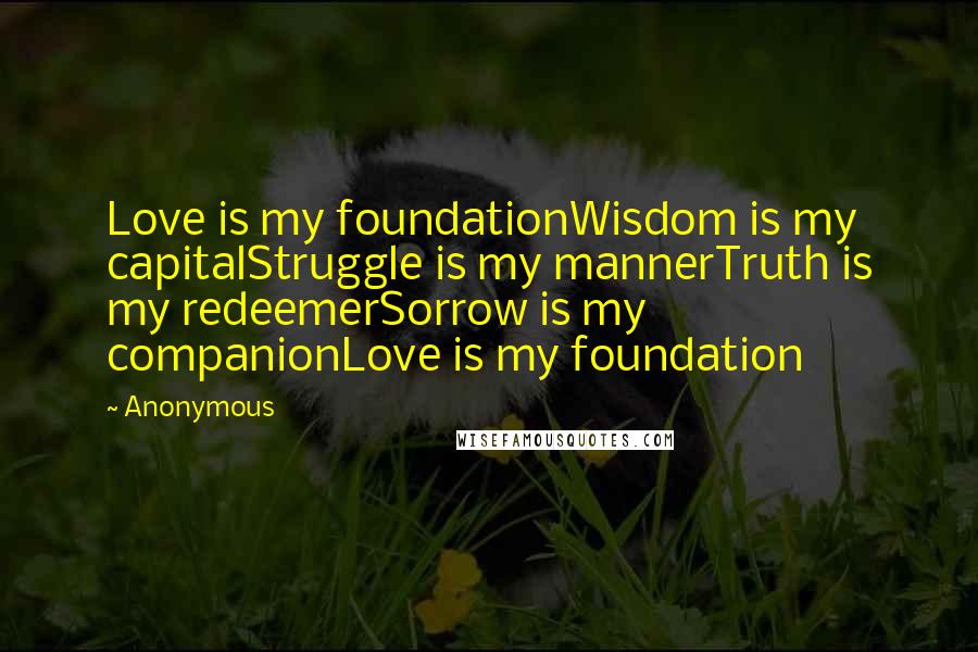 Anonymous Quotes: Love is my foundationWisdom is my capitalStruggle is my mannerTruth is my redeemerSorrow is my companionLove is my foundation