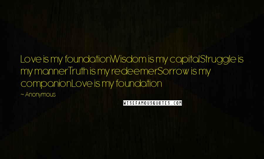 Anonymous Quotes: Love is my foundationWisdom is my capitalStruggle is my mannerTruth is my redeemerSorrow is my companionLove is my foundation