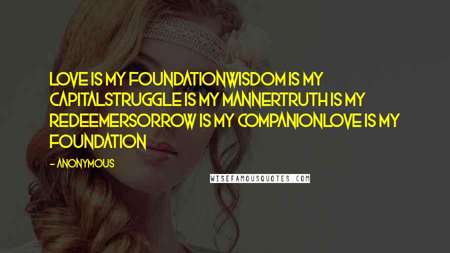 Anonymous Quotes: Love is my foundationWisdom is my capitalStruggle is my mannerTruth is my redeemerSorrow is my companionLove is my foundation