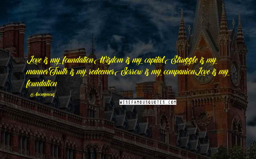 Anonymous Quotes: Love is my foundationWisdom is my capitalStruggle is my mannerTruth is my redeemerSorrow is my companionLove is my foundation
