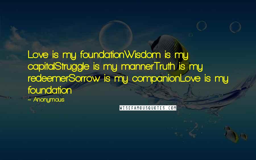 Anonymous Quotes: Love is my foundationWisdom is my capitalStruggle is my mannerTruth is my redeemerSorrow is my companionLove is my foundation