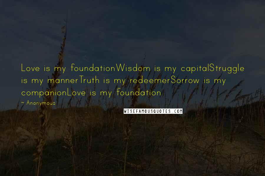 Anonymous Quotes: Love is my foundationWisdom is my capitalStruggle is my mannerTruth is my redeemerSorrow is my companionLove is my foundation