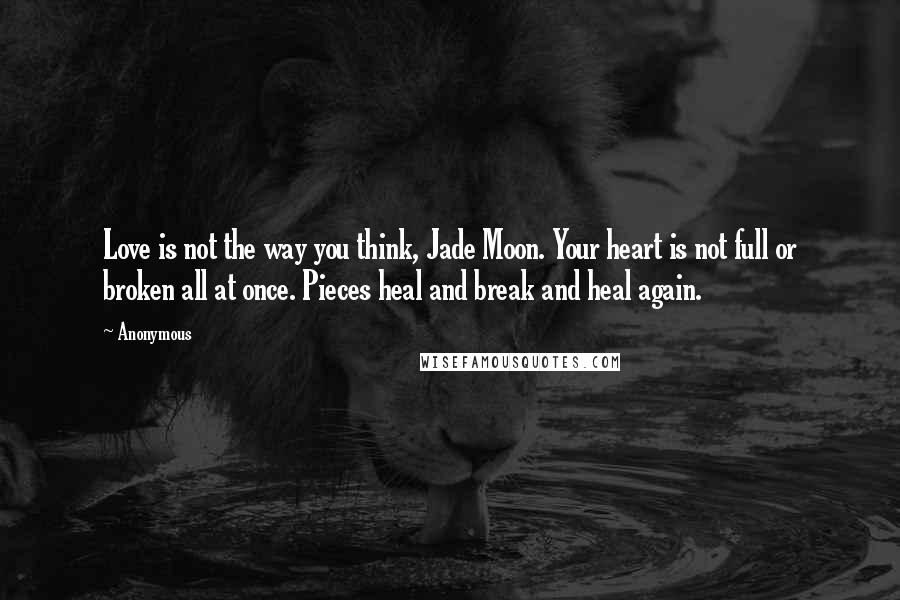 Anonymous Quotes: Love is not the way you think, Jade Moon. Your heart is not full or broken all at once. Pieces heal and break and heal again.