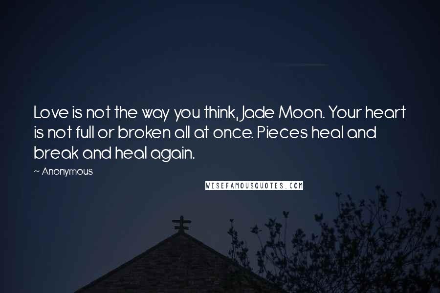 Anonymous Quotes: Love is not the way you think, Jade Moon. Your heart is not full or broken all at once. Pieces heal and break and heal again.