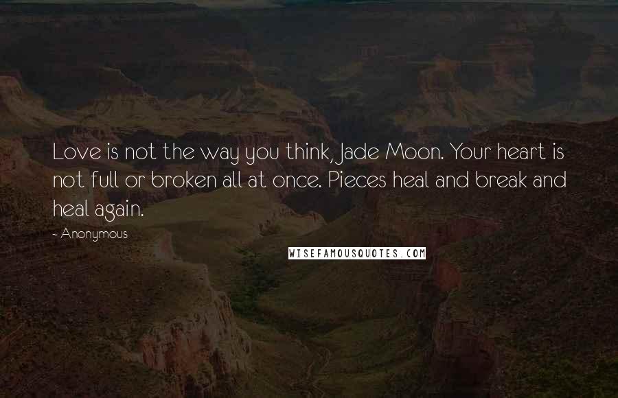 Anonymous Quotes: Love is not the way you think, Jade Moon. Your heart is not full or broken all at once. Pieces heal and break and heal again.