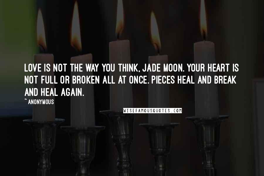 Anonymous Quotes: Love is not the way you think, Jade Moon. Your heart is not full or broken all at once. Pieces heal and break and heal again.