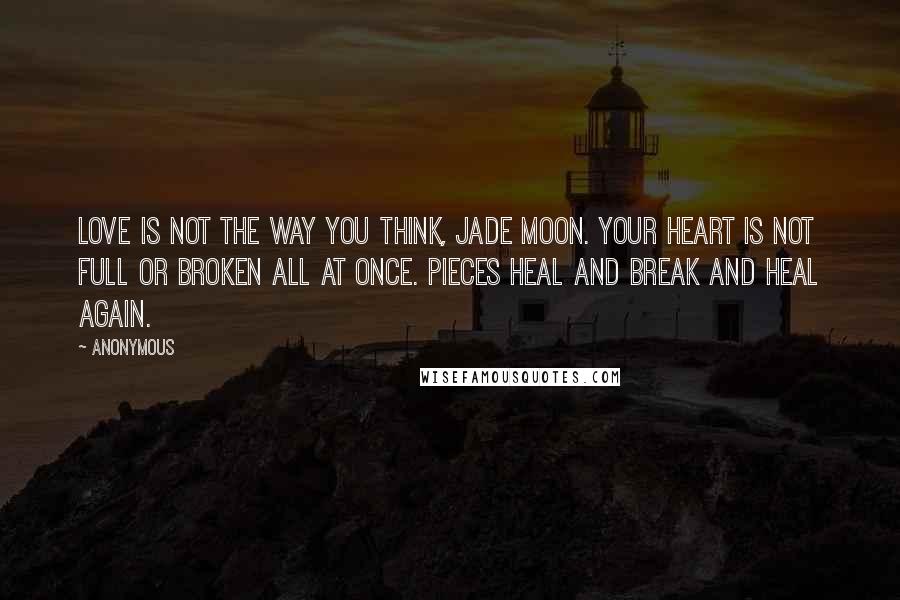 Anonymous Quotes: Love is not the way you think, Jade Moon. Your heart is not full or broken all at once. Pieces heal and break and heal again.